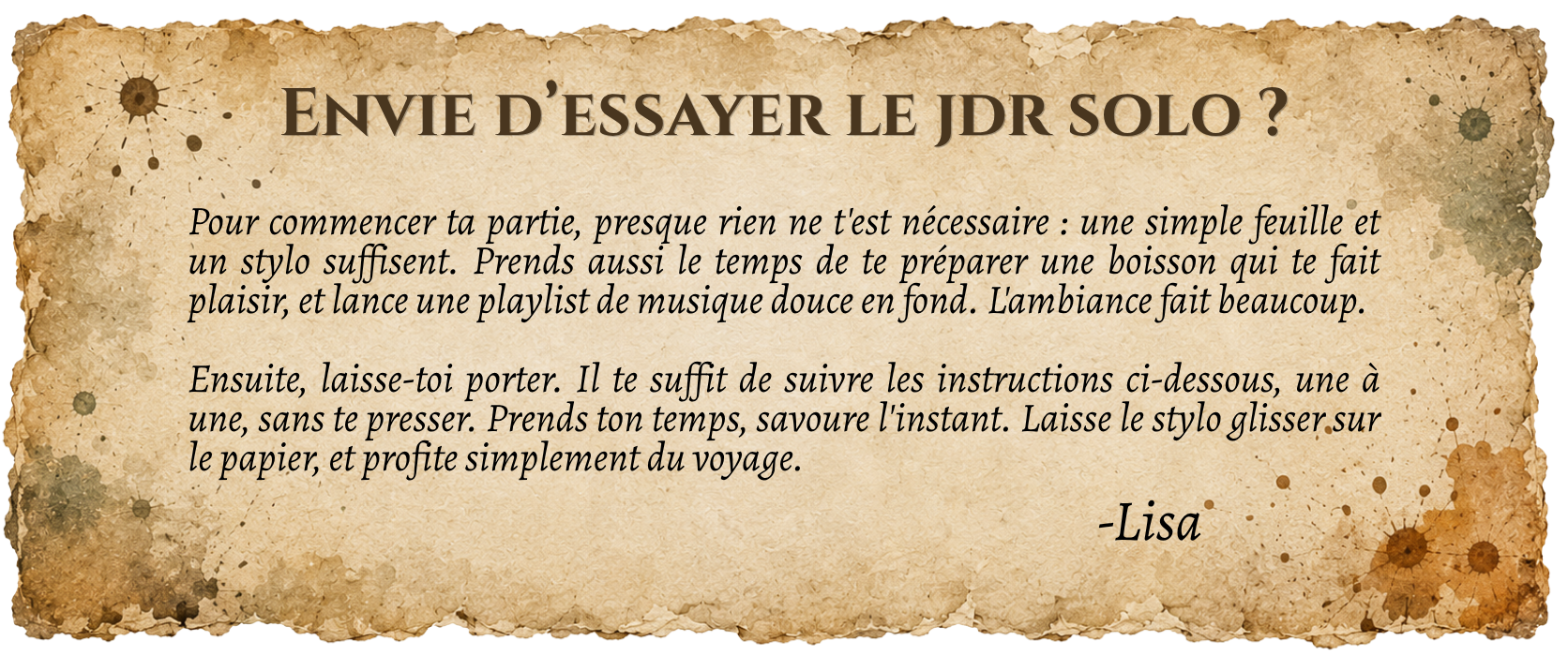Pour commencer ta partie, presque rien ne t'est nécessaire : une simple feuille et un stylo suffisent. Prends aussi le temps de te préparer une boisson qui te fait plaisir, et lance une playlist de musique douce en fond. L'ambiance fait beaucoup. Ensuite, laisse-toi porter. Il te suffit de suivre les instructions ci-dessous, une à une, sans te presser. Prends ton temps, savoure l'instant. Laisse le stylo glisser sur le papier, et profite simplement du voyage.